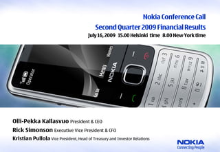 Nokia Conference Call
                                                               Second Quarter 2009 Financial Results
                                                            July 16, 2009 15.00 Helsinki time 8.00 New York time




    Olli-Pekka Kallasvuo President & CEO
    Rick Simonson Executive Vice President & CFO
    Kristian Pullola Vice President, Head of Treasury and Investor Relations
1    © 2009 Nokia   Second Quarter 2009 Financial Results
 