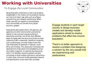 Working with Universities
Engage students in each target
country to design business
models and develop mobile
applications aimed to resolve
problems that affect low income
population.
There’s no better approach to
resolve a problem that designing
a solution by the very people that
are experiencing said
predicament.
To Engage the Local Communities
 