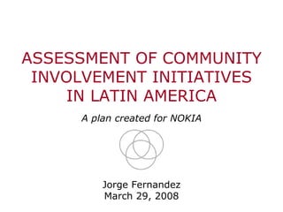 ASSESSMENT OF COMMUNITY
INVOLVEMENT INITIATIVES
IN LATIN AMERICA
A plan created for NOKIA
Jorge Fernandez
March 29, 2008
Cover
 