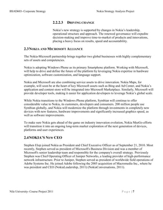 BSAD603- Corporate Strategy                                         Nokia Strategy Analysis Project


                                   2.2.2.3   DRIVING CHANGE

                                   Nokia’s new strategy is supported by changes in Nokia’s leadership,
                                   operational structure and approach. The renewed governance will expedite
                                   decision-making and improve time-to-market of products and innovations,
                                   placing a heavy focus on results, speed and accountability.

           2.3 NOKIA AND MICROSOFT ALLIANCE
           The Nokia-Microsoft partnership brings together two global businesses with highly complementary
           sets of assets and competencies.

           Nokia is adopting Windows Phone as its primary Smartphone platform. Working with Microsoft,
           will help to drive and define the future of the platform by leveraging Nokia expertise in hardware
           optimization, software customization, and language support.

           Nokia and Microsoft are also combining service assets to drive innovation. Nokia Maps, for
           example, will soon be at the heart of key Microsoft assets such as Bing and Ad Center, and Nokia’s
           application and content store will be integrated into Microsoft Marketplace. Similarly, Microsoft will
           provide developer tools, making it easier for application developers to leverage Nokia’s global scale.

           While Nokia transitions to the Windows Phone platform, Symbian will continue to offer
           considerable value to Nokia, its customers, developers and consumers. 200 million people use
           Symbian globally, and Nokia will modernize the platform through investments in completely new
           devices with new features, hardware improvements and significantly increased graphics speed, as
           well as software improvements.

           To make sure Nokia gets ahead of the game on industry innovation evolution, Nokia MeeGo efforts
           will transition it into an ongoing long-term market exploration of the next generation of devices,
           platforms and user experiences.

           2.4 NOKIA’S NEW CEO
           Stephen Elop joined Nokia as President and Chief Executive Officer as of September 21, 2010. Most
           recently, Stephen served as president of Microsoft's Business Division and was a member of
           Microsoft's senior leadership team and responsible for the company's overall strategy. Previously
           Stephen was Chief Operating Officer of Juniper Networks, a leading provider of high-performance
           network infrastructure. Prior to Juniper, Stephen served as president of worldwide field operations of
           Adobe Systems Inc. He joined Adobe following the 2005 acquisition of Macromedia Inc., where he
           was president and CEO (NokiaLeadership, 2011) (NokiaConversations, 2011).




Nile University- Course Project 2011                                                    Page |7
 