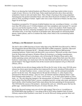 BSAD603- Corporate Strategy                                         Nokia Strategy Analysis Project


           There is no denying that Android handsets and iPhone have made huge market strides in just a
           couple of years. However, for all the hype, Nokia stands head and torso above these and other
           competitors, based on sales and market share. There, Elope is focusing on the wrong competitor.
           Samsung poses the greatest immediate threat, with sales about 60 percent of Nokia's (281 million
           units) in 2010, according to Gartner. Apple's sales were a mere 10 percent of Nokia's, but they were
           bigger for all the hype.

           Smartphone accounted for 19.2 percent of global handsets last year, according to Gartner -- or a little
           more than 300 million out of 1.6 billion handsets sold. Sure smartphone sales increased 72.1 percent
           year over year but the majority of sales -- 52.3 percent -- went to two markets, North America and
           Western Europe. By those, reckoning smartphone sales to the rest of the planet amounted to about
           140 million units, or less than 10 percent of all handset sales. Most people are still buying dumb
           phones, feature phones, and live in markets like India, where Nokia is the overwhelming market
           share leader.



           3.4 NOKIA AND MICROSOFT ALLIANCE
           The deal is akin to IBM choosing to license rather than to buy MS-DOS from Microsoft in 1980-81.
           The arrangement allowed Microsoft to license MS-DOS to IBM competitors. Therefore, Microsoft
           and not IBM came to dominate the PC -- through software licensing and not IBM personal
           computing hardware. Nokia's deal with Microsoft is non-exclusive. Microsoft can take what it learns
           from the Nokia deal and improve Windows Phone for licensing to any handset manufacturers.
           Meanwhile, Nokia will lose its developers, who will develop for Windows Phone and/or other
           mobile operating systems and cloud services. To those people saying Nokia feels more like only a
           hardware vendor today, how much more will it be when Microsoft controls the software, services
           and developers? The biggest benefits from all the research and development will go to Microsoft
           (Wilcox, 2011).

           As the mobile devices did not change neither the OS nor the Ovi store. In fact, since 2010 4Q, press
           releases has shown great interest and has been impressed by the newly introduced Nokia phones -i.e.
           E7 and X7- , the latest Symbian version –commercial name: Anna- and the continued remarkable
           growth for the Ovi store. The change between 4Q and 2Q is February 11, when Stephen Elop
           announced his Microsoft strategy - and ever since, all channels reported collapsing Nokia’s sales
           from European main markets i.e. UK, France, and Germany ..etc. to Asia's giant markets as China,
           India.. etc. The only thing that changed is 'the announcement' of February 11. It is Stephen Elop and
           only Stephen Elop that killed Nokia’s success, smartphone growth, average sales jump, and massive
           leap in profits, which Symbian based Nokia smart phones has been generating for the past period.
           The CEO killed the success of hit products - destroyed the cash cow - killed the goose that lays the
           golden eggs - snatched defeat from the jaws of victory (Ahonen, 2011).

           Maybe the Microsoft strategy turns out to be the right strategy? But to be so, it would have to
           OUTPERFORM what Symbian S^3 was doing in Q4 of 2010, before Stephen Elop's ill-timed
           February surprise killed Symbian's come-back. So can the Microsoft strategy generate better unit

Nile University- Course Project 2011                                                   P a g e | 10
 