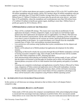 BSAD603- Corporate Strategy                                          Nokia Strategy Analysis Project


           sales than 28.3 million smart phones per quarter (a market share of 29% so by 2012 would be about
           46 million smartphone sales per quarter, and by 2013 produce about 58 million smartphone sales per
           quarter), with better than 155 Euro/200 US dollar Average Sales Price, to produce better than 4.4
           Billion Euros (5.7 Billion US dollars) of revenues (plus the growth rate as per above) - and better
           than 12.5% profitability, where the smartphone unit would generate more than 548 million Euros
           (712 million US dollars) of profits per quarter (again, doubling to more than 1 Billion Euros of
           profits per quarter by 2013) (Ahonen, 2011).

           3.5 OTHER IMPLICATIONS OF THE STRATEGY
           -   There will be a multiple OS strategy. This means more issues that are problematic for the
               application developers. If Nokia compared to Apple, on one hand you will find that Apple
               partners base their applications development once its applicability over iPhone, iPad and even
               iPod with minimum customizations. On the other hand Nokia’s operating systems varies and
               even when it comes to Symbian not all versions are similar, backward and forward compatibility
               is a huge problem to developers. As a result developers won’t benefit from the remarkable
               customer base of Nokia. Now such problems increased dramatically.
           -   Low-end devices will continue using Symbian due to price considerations for the chipsets and
               components.
           -   MeeGo will be phased out in Mobile products but application development for the tablets
               remains.
           -   Depending on Microsoft to build, the ecosystem through Microsoft Mobile marketplace will lead
               to loosing ecosystem competitive edge. Since all apps on the Microsoft store will be available
               also to other Nokia competitors as HTC, Samsung and others.
           -   Such announcements about phasing out Symbian within the coming couple of years, will lead
               that developers will hesitate to develop apps for Symbian and in return will lead that Nokia
               featured phones ecosystem will be in a bad situation from both quantity and quality of available
               app.
           -   Licensing core competitive technologies and applications owned by Nokia to Microsoft as Nokia
               maps, integration of Nokia content and application store in Microsoft marketplace, licensing
               Nokia multimedia technologies to Microsoft and many others, all this will lead to increasing
               Windows Mobile competitiveness and in return Nokia will lose competitive advantage as all
               those will be licensed to other competitors using Windows Mobile operating system.


4. ALTERNATIVE WAYS TO HANDLE CHALLENGES
In this section we will showcase our strategy alternatives that we believe that it will sharpen Nokia’s
competitive edge.

           4.1 LEADERSHIP, BELIEVE AND PASSION

           Nokia needs a CEO who praises the company's accomplishments while acknowledging that change
           is crucial and who encourages/motivates employees to perform better. How can anyone outside
           Nokia believe in its vision when the CEO speak by his very own words and actions that he does not?

Nile University- Course Project 2011                                                    P a g e | 11
 