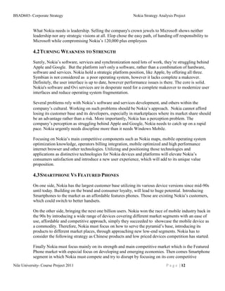 BSAD603- Corporate Strategy                                           Nokia Strategy Analysis Project


           What Nokia needs is leadership. Selling the company's crown jewels to Microsoft shows neither
           leadership nor any strategic visions at all. Elop chose the easy path, of handing off responsibility to
           Microsoft while compromising Nokia’s 120,000 plus employees

           4.2 TURNING WEAKNESS TO STRENGTH
           Surely, Nokia’s software, services and synchronization need lots of work, they’re struggling behind
           Apple and Google. But the platform isn't only a software, rather than a combination of hardware,
           software and services. Nokia hold a strategic platform position, like Apple, by offering all three.
           Symbian is not considered as a poor operating system, however it lacks complete a makeover.
           Definitely, the user interface is up to date, however performance issues is there. The core is solid.
           Nokia's software and Ovi services are in desperate need for a complete makeover to modernize user
           interfaces and reduce operating system fragmentation.

           Several problems rely with Nokia’s software and services development, and others within the
           company’s cultural. Working on such problems should be Nokia’s approach. Nokia cannot afford
           losing its customer base and its developers, especially in marketplaces where its market share should
           be an advantage rather than a risk. More importantly, Nokia has a perception problem. The
           company’s perception as struggling behind Apple and Google, Nokia needs to catch up on a rapid
           pace. Nokia urgently needs discipline more than it needs Windows Mobile.

           Focusing on Nokia’s main competitive components such as Nokia maps, mobile operating system
           optimization knowledge, operators billing integration, mobile optimized and high performance
           internet browser and other technologies. Utilizing and positioning those technologies and
           applications as distinctive technologies for Nokia devices and platforms will elevate Nokia’s
           consumers satisfaction and introduce a new user experience, which will add to its unique value
           proposition.

           4.3 SMARTPHONE VS FEATURED PHONES
           On one side, Nokia has the largest customer base utilizing its various device versions since mid-90s
           until today. Building on the brand and consumer loyalty, will lead to huge potential. Introducing
           Smartphones to the market as an affordable features phones. Those are existing Nokia’s customers,
           which could switch to better handsets.

           On the other side, bringing the next one billion users. Nokia won the race of mobile industry back in
           the 90s by introducing a wide range of devices covering different market segments with an ease of
           use, affordable and competitive approach, simply they succeeded to showcase the mobile device as
           a commodity. Therefore, Nokia must focus on how to serve the pyramid’s base, introducing its
           products to different market places, through approaching new low-end segments. Nokia has to
           consider the following strategy as Chinese products and low priced devices competition has started.

           Finally Nokia must focus mainly on its strength and main competitive market which is the Featured
           Phone market with especial focus on developing and emerging economies. Then comes Smartphone
           segment in which Nokia must compete and try to disrupt by focusing on its core competitive
Nile University- Course Project 2011                                                     P a g e | 12
 