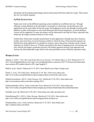 BSAD603- Corporate Strategy                                         Nokia Strategy Analysis Project


           advantage and leveraging disadvantage and not destroying itself from inside for a hype. Then comes
           the low cost mobile segment.

           4.4 THE ECOSYSTEM
           Nokia must work on the different operating system installed on its different devices. Through
           offering a certain platform to the developer’s community in which they can develop once and
           application can be used within all devices range. Such approach can be met through investing in Qt
           platform or other technologies to solve both backward and forward integration. As much platform
           version will be supported, as many developers will be interested to develop for Nokia, especially that
           Nokia has the largest consumer based over the world.

           Further then, Nokia must consider monetization of such application, through innovative business
           models, also must focus on newly business models in which the base of the pyramid segment can
           benefit from using application in a productive manner, micro transaction concepts can be of great
           alternative to Nokia to focus on. If Nokia succeeded in this then its barging power will increase not
           only with the developers community but also will mobile operators because such approach will
           increase the data bandwidth usage which is the main profitable service offered by operators today.


WORKS CITED
Ahonen, T. (2011, 7 25). Microsoft Nokia Best Case Scenario: 8% Market Share in 2013. Retrieved 12 19,
2011, from brightsideofnews.com: http://www.brightsideofnews.com/news/2011/7/25/microsoft-nokia-best-
case-scenario-825-market-share-in-2013.aspx?pageid=2

MeeGo. (n.d.). MeeGo. Retrieved 12 18, 2011, from MeeGo.com: https://meego.com/

Nokia, C. (n.d.). The Nokia Story. Retrieved 12 18, 2011, from www.nokia.com:
http://www.nokia.com/global/about-nokia/company/about-us/story/the-nokia-story/

NokiaConversations. (2011). Nokia Strategy 2011. Retrieved 12 20, 2011, from nokia.com:
http://conversations.nokia.com/nokia-strategy-2011/

NokiaLeadership. (2011). Nokia Leadership Team. Retrieved 12 20, 2011, from nokia.com:
http://www.nokia.com/global/about-nokia/company/governance/leadership/nokia-leadership-team/

NokiaQt. (n.d.). Qt. Retrieved 12 20, 2011, from nokia.com: http://qt.nokia.com/

NokiaStrategy2011. (2011). Nokia Strategy. Retrieved 12 20, 2011, from nokia.com:
http://www.nokia.com/global/about-nokia/company/about-us/about-us/

NokiaSymbian. (n.d.). Nokia Symbian. Retrieved 12 19, 2011, from Nokia.com:
http://symbian.nokia.com/about/


Nile University- Course Project 2011                                                   P a g e | 13
 