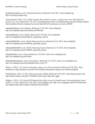 BSAD603- Corporate Strategy                                        Nokia Strategy Analysis Project


SymbianFoundation. (n.d.). SymbianFoundation. Retrieved 12 20, 2011, from symbian.org:
http://licensing.symbian.org/

Taloussanomat. (2011, 12 2). Nokia's market share tumbles at home, company loses more than half of its
presence in a year. Retrieved 12 18, 2011, from phonearena: http://www.phonearena.com/news/Nokias-market-
share-tumbles-at-home-company-loses-more-than-half-of-its-presence-in-a-year_id24284

wikipdiaSymbian. (n.d.). Symbian. Retrieved 12 20, 2011, from wikipedia:
http://en.wikipedia.org/wiki/Symbian_OS#History

wikipedaiMeeGo. (n.d.). MeeGo. Retrieved 12 18, 2011, from wikipedia:
http://en.wikipedia.org/wiki/MeeGo_(operating_system)

wikipediaMobileOs. (n.d.). Mobile Operating System. Retrieved 12 16, 2011, from wikipedia:
http://en.wikipedia.org/wiki/Mobile_operating_system

wikipediaMobileOS. (n.d.). Mobile Operating System. Retrieved 12 19, 2011, from wikipedia:
http://en.wikipedia.org/wiki/Mobile_operating_system

wikipediaNokia. (n.d.). Nokia. Retrieved 12 18, 2011, from www.wikipedia.com:
http://en.wikipedia.org/wiki/Nokia

WikipediaSmartphones. (n.d.). Smartphones. Retrieved 12 19, 2011, from www.wikipedia.com:
http://en.wikipedia.org/wiki/Smartphone#cite_note-178

Wilcox, J. (2011, 2 1). Nokia needs plastic surgery not a brain transplant. Retrieved 12 20, 2011, from
betanews.co: http://betanews.com/2011/02/14/nokia-needs-plastic-surgery-not-a-brain-transplant/

YahooFinance. (2011, 12 20). Nokia Corporation (NOK). Retrieved 12 20, 2011, from finance.yahoo.com:
http://finance.yahoo.com/q/bc?s=NOK&t=5y&l=on&z=l&q=l&c=apple

Ziegler, C. (2011, 2 8). Nokia CEO Stephen Elop rallies troops in brutally honest 'burning platform' memo?
(update: it's real!). Retrieved 12 20, 2011, from engadget.com: http://www.engadget.com/2011/02/08/nokia-
ceo-stephen-elop-rallies-troops-in-brutally-honest-burnin/




Nile University- Course Project 2011                                                  P a g e | 14
 