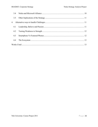 BSAD603- Corporate Strategy                                                                          Nokia Strategy Analysis Project


     3.4     Nokia and Microsoft Alliance ........................................................................................ 10

     3.5     Other Implications of the Strategy ................................................................................. 11

4.     Alternative ways to handle Challenges ................................................................................. 11

     4.1     Leadership, Believe and Passion .................................................................................... 11

     4.2     Turning Weakness to Strength ....................................................................................... 12

     4.3     Smartphone Vs Featured Phones.................................................................................... 12

     4.4     The Ecosystem ............................................................................................................... 13

Works Cited .................................................................................................................................. 13




Nile University- Course Project 2011                                                                                              P a g e | ii
 