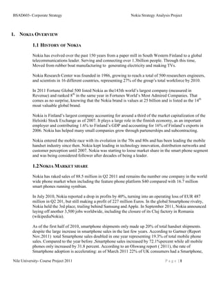 BSAD603- Corporate Strategy                                          Nokia Strategy Analysis Project



1. NOKIA OVERVIEW

           1.1 HISTORY OF NOKIA

           Nokia has evolved over the past 150 years from a paper mill in South Western Finland to a global
           telecommunications leader. Serving and connecting over 1.3billion people. Through this time,
           Moved from rubber boat manufacturing to generating electricity and making TVs.

           Nokia Research Center was founded in 1986, growing to reach a total of 500 researchers engineers,
           and scientists in 16 different countries, representing 27% of the group’s total workforce by 2010.

           In 2011 Fortune Global 500 listed Nokia as the143th world’s largest company (measured in
           Revenue) and ranked 8th in the same year in Fortunes World’s Most Admired Companies. That
           comes as no surprise, knowing that the Nokia brand is values at 25 billion and is listed as the 14th
           moat valuable global brand.

           Nokia is Finland’s largest company accounting for around a third of the market capitalization of the
           Helsinki Stock Exchange as of 2007. It plays a large role in the finnish economy, as an important
           employer and contributing 1.6% to Finland’s GDP and accounting for 16% of Finland’s exports in
           2006. Nokia has helped many small companies grow through partenerships and subcontracting.

           Nokia entered the mobile race with its evolution in the 70s and 80s and has been leading the mobile
           handset industry since then. Nokia kept leading in technology innovation, distribution networks and
           customer perception until 2007. Nokia was starting to loose market share in the smart phone segment
           and was being considered follower after decades of being a leader.

           1.2 NOKIA MARKET SHARE
           Nokia has raked sales of 88.5 million in Q2 2011 and remains the number one company in the world
           wide phone market when including the feature phone platform S40 compared with 16.7 million
           smart phones running symbian.

           In July 2010, Nokia reported a drop in profits by 40%, turning into an operating loss of EUR 487
           million in Q2 201, but still making a profit of 227 million Euros. In the global Smartphone rivalry,
           Nokia held the 3rd place, trailing behind Samsung and Apple. In September 2011, Nokia announced
           laying off another 3,500 jobs worldwide, including the closure of its Cluj factory in Romania
           (wikipediaNokia).

           As of the first half of 2010, smartphone shipments only made up 20% of total handset shipments.
           despite the large increase in smartphone sales in the last few years. According to Gartner (Report
           Nov.2011) total Smartphone sales doubled in one year representing 19.3% of total mobile phone
           sales. Compared to the year before ,Smartphone sales increased by 72.1%percent while all mobile
           phones only increased by 31.8 percent. According to an Olswang report ( 2011), the rate of
           Smartphone adoption is accelerating: as of March 2011 22% of UK consumers had a Smartphone,

Nile University- Course Project 2011                                                     Page |1
 