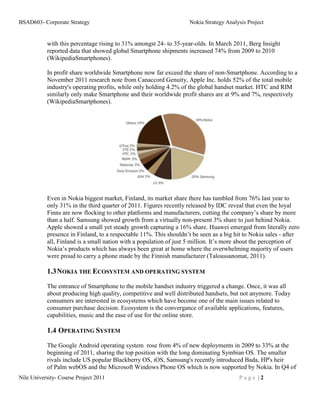 BSAD603- Corporate Strategy                                         Nokia Strategy Analysis Project


           with this percentage rising to 31% amongst 24- to 35-year-olds. In March 2011, Berg Insight
           reported data that showed global Smartphone shipments increased 74% from 2009 to 2010
           (WikipediaSmartphones).

           In profit share worldwide Smartphone now far exceed the share of non-Smartphone. According to a
           November 2011 research note from Canaccord Genuity, Apple Inc. holds 52% of the total mobile
           industry's operating profits, while only holding 4.2% of the global handset market. HTC and RIM
           similarly only make Smartphone and their worldwide profit shares are at 9% and 7%, respectively
           (WikipediaSmartphones).




           Even in Nokia biggest market, Finland, its market share there has tumbled from 76% last year to
           only 31% in the third quarter of 2011. Figures recently released by IDC reveal that even the loyal
           Finns are now flocking to other platforms and manufacturers, cutting the company’s share by more
           than a half. Samsung showed growth from a virtually non-present 3% share to just behind Nokia.
           Apple showed a small yet steady growth capturing a 16% share. Huawei emerged from literally zero
           presence in Finland, to a respectable 11%. This shouldn’t be seen as a big hit to Nokia sales - after
           all, Finland is a small nation with a population of just 5 million. It’s more about the perception of
           Nokia’s products which has always been great at home where the overwhelming majority of users
           were proud to carry a phone made by the Finnish manufacturer (Taloussanomat, 2011).

           1.3 NOKIA THE ECOSYSTEM AND OPERATING SYSTEM
           The entrance of Smartphone to the mobile handset industry triggered a change. Once, it was all
           about producing high quality, competitive and well distributed handsets, but not anymore. Today
           consumers are interested in ecosystems which have become one of the main issues related to
           consumer purchase decision. Ecosystem is the convergance of available applications, features,
           capabilities, music and the ease of use for the online store.

           1.4 OPERATING SYSTEM
           The Google Android operating system rose from 4% of new deployments in 2009 to 33% at the
           beginning of 2011, sharing the top position with the long dominating Symbian OS. The smaller
           rivals include US popular Blackberry OS, iOS, Samsung's recently introduced Bada, HP's heir
           of Palm webOS and the Microsoft Windows Phone OS which is now supported by Nokia. In Q4 of
Nile University- Course Project 2011                                                    Page |2
 