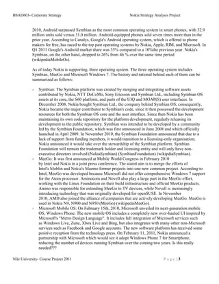 BSAD603- Corporate Strategy                                        Nokia Strategy Analysis Project


           2010, Android surpassed Symbian as the most common operating system in smart phones, with 32.9
           million units sold versus 31.0 million. Android-equipped phones sold seven times more than in the
           prior year. According to Canalys, Google's Android operating system, which is offered to phone
           makers for free, has raced to the top past operating systems by Nokia, Apple, RIM, and Microsoft. In
           Q1 2011 Google's Android market share was 35% compared to a 10%the previous year. Nokia's
           Symbian, on the other hand, dropped to 26% from 46 % over the same time period
           (wikipediaMobileOs).

           As of today Nokia is supporting, three operating system. The three operating system includes
           Symbian, MeeGo and Microsoft Windows 7. The history and rational behind each of them can be
           summarized as follows:

           -   Symbian: The Symbian platform was created by merging and integrating software assets
               contributed by Nokia, NTT DoCoMo, Sony Ericsson and Symbian Ltd., including Symbian OS
               assets at its core, the S60 platform, and parts of the UIQ and MOAP(S) user interfaces. In
               December 2008, Nokia bought Symbian Ltd., the company behind Symbian OS; consequently,
               Nokia became the major contributor to Symbian's code, since it then possessed the development
               resources for both the Symbian OS core and the user interface. Since then Nokia has been
               maintaining its own code repository for the platform development, regularly releasing its
               development to the public repository. Symbian was intended to be developed by a community
               led by the Symbian Foundation, which was first announced in June 2008 and which officially
               launched in April 2009. In November 2010, the Symbian Foundation announced that due to a
               lack of support from funding members, it would transition to a licensing-only organisation;
               Nokia announced it would take over the stewardship of the Symbian platform. Symbian
               Foundation will remain the trademark holder and licensing entity and will only have non-
               executive directors involved (NokiaSymbian) (SymbianFoundation) (wikipdiaSymbian).
           -   MeeGo: It was first announced at Mobile World Congress in February 2010
               by Intel and Nokia in a joint press conference. The stated aim is to merge the efforts of
               Intel's Moblin and Nokia's Maemo former projects into one new common project. According to
               Intel, MeeGo was developed because Microsoft did not offer comprehensive Windows 7 support
               for the Atom processor. Aminocom and Novell also play a large part in the MeeGo effort,
               working with the Linux Foundation on their build infrastructure and official MeeGo products.
               Amino was responsible for extending MeeGo to TV devices, while Novell is increasingly
               introducing technology that was originally developed for openSUSE. In November
               2010, AMD also joined the alliance of companies that are actively developing MeeGo. MeeGo is
               used in Nokia N9, N900 and N950 (MeeGo) (wikipedaiMeeGo).
           -   Microsoft Mobile OS: On February 15th, 2010, Microsoft unveiled its next-generation mobile
               OS, Windows Phone. The new mobile OS includes a completely new over-hauled UI inspired by
               Microsoft's "Metro Design Language". It includes full integration of Microsoft services such
               as Windows Live, Zune, Xbox Live and Bing, but also integrates with many other non-Microsoft
               services such as Facebook and Google accounts. The new software platform has received some
               positive reception from the technology press. On February 11, 2011, Nokia announced a
               partnership with Microsoft which would see it adopt Windows Phone 7 for Smartphone,
               reducing the number of devices running Symbian over the coming two years. Is this really
               needed???

Nile University- Course Project 2011                                                   Page |3
 
