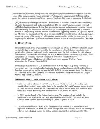 BSAD603- Corporate Strategy                                         Nokia Strategy Analysis Project


       To overcome the problem of having more than one operating system and even having more than one
       version of the same operating system supported by Nokia devices (each series of the Nokia mobile
       phones for example is supporting different version of Symbian OS), Nokia is supporting Qt platform.

       -   Qt: Qt is a cross-platform application and UI framework. It includes a cross-platform class library,
           integrated development tools and a cross-platform IDE. By using Qt, developers can write web-
           enabled applications once and deploy them across many desktop and embedded operating systems
           without rewriting the source code. Nokia encourage its developer partners to use Qt to solve the
           problem of compatibility between different Nokia devices supporting different OS (specially Sybian
           and MeeGo). The main problem that Qt do not support old versions of Symbian OS, thus developers
           loose a big portion of the market of Nokia devices supporting old Symbian versions. Also Qt is not
           supporting the Windows 7 platform which is now adapted by Nokia Smartphone devices (NokiaQt).

           1.5 ONLINE STORE
           The introduction of Apple’s App store for the iPod Touch and iPhone in 2008 revolutionized single
           platform third party applications hosted by the manufacturer, which led other manufacturers to
           quickly adopt this trend and launch similar application stores for their platforms. In 2008, Google
           launched the Android market following it, in 2009, RIM launched the Blackberry App world, Nokia
           launched its Ovi store and Microsoft launched an application store for Windows
           Mobile called Windows Marketplace for Mobile and then a separate Windows Phone
           Marketplace for Windows Phone in 2010.

           The relatively high revenue of U.S. $1782 million in 2010 for Apple's App Store compared to
           competitor's stores can be attributed to having the largest number of apps available and the highest
           download volume of any mobile app store in 2010. In 2010, the total sales of Apple App Store was
           $1782 million, BlackBerry App Store $165 million, Nokia Ovi Store $105 millions and Google
           Android App Store $102 millions.

           Nokia online services can be summarized as follows:

           -   Nokia was the first adopter of the TOP-level Domain (TLD) customized for mobile webs
               specifically accordingly was a major factor in the launch of the “.mobi” domain name extension
               in 2006. Since then, it launched the Nokia.mobi, the largest mobile portal with a monthly visit
               rate of 100 million. Following that, was the launch of the mobile Ad service.

           -   In 2009, was the launch of the Ovi application store. The services offered included the
               application store, Nokia Maps, Ovi Mail, Gaming Platform (N-Gage), Ovi share, Ovi Files,
               Contacts and Calendars. Finally launching its Online Magazine in 2010.


           -   Located at my.nokia.com, Nokia offers free personalized services to its subscribers where
               registered Nokia users can Tip & trick alerts through web, email and also mobile text message. It
               offers as well a Backup Service for mobile contacts, calendar logs and various other files.


Nile University- Course Project 2011                                                    Page |4
 