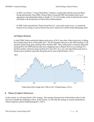 BSAD603- Corporate Strategy                                            Nokia Strategy Analysis Project


           -   In 2007, was Nokia’s “Comes With Music” initiative, a partnership with the universal Music
               Group International, Sony BMG, Warner Music Group and EMI with hundred other music
               aggregators and independent labels to bundle 12, 18 or 24 months worth of unlimited free music
               downloads with the purchase of Nokia Music Edition phones.


           -   In 2008, Nokia launched the “Nokia Email Service”, a new push email service. A centralized
               hosted service acting as a proxy between the user’s email server and the Nokia Messaging client.



           1.6 NOKIA STOCKS
           In April 2000, Nokia reached the highest stock prices of 56 $, since then, Nokia stock price is falling
           till it reached about 4$ as of December 2011. The first dramatic fall was in July 2004 reaching 11.6$,
           and then started rising again reaching 39$ in October 2007. Then, followed by a continues drop until
           reaching 9$ in Feb 2009 and from that time it happened once in March 2010 to rise reaching 15%
           and then another continuous drop reaching 5$ in July 2011. It is very clear that Nokia stock price is
           facing serious problems especially during the past 6 years (YahooFinance, 2011).




                       Nokia Stock Price Graph from 1996 to 2011 (YahooFinance, 2011).


2. NOKIA CURRENT STRATEGY
In this section, we will state Nokia’s 2011 strategy. This strategy illustrates how Nokia believes that it is the
best way to handle the challenges it faces. In this section, we will state the strategy as exactly mentioned on
Nokia Corporate website (NokiaStrategy2011, 2011).




Nile University- Course Project 2011                                                       Page |5
 