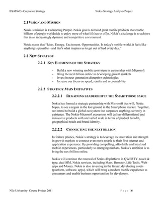 BSAD603- Corporate Strategy                                          Nokia Strategy Analysis Project


           2.1 VISION AND MISSION

           Nokia’s mission is Connecting People. Nokia goal is to build great mobile products that enable
           billions of people worldwide to enjoy more of what life has to offer. Nokia’s challenge is to achieve
           this in an increasingly dynamic and competitive environment.

           Nokia states that “Ideas. Energy. Excitement. Opportunities. In today's mobile world, it feels like
           anything is possible - and that's what inspires us to get out of bed every day.”

           2.2 NEW STRATEGY
                       2.2.1 KEY ELEMENTS OF THE STRATEGY
                                   -   Build a new winning mobile ecosystem in partnership with Microsoft
                                   -   Bring the next billion online in developing growth markets
                                   -   Invest in next-generation disruptive technologies
                                   -   Increase our focus on speed, results and accountability

                       2.2.2 STRATEGY MAIN INITIATIVES
                                   2.2.2.1    REGAINING LEADERSHIP IN THE SMARTPHONE SPACE
                                   Nokia has formed a strategic partnership with Microsoft that will, Nokia
                                   hopes, to see a regain in the lost ground in the Smartphone market. Together,
                                   we intend to build a global ecosystem that surpasses anything currently in
                                   existence. The Nokia-Microsoft ecosystem will deliver differentiated and
                                   innovative products with unrivalled scale in terms of product breadth,
                                   geographical reach and brand identity.

                                   2.2.2.2    CONNECTING THE NEXT BILLION

                                   In feature phones, Nokia’s strategy is to leverage its innovation and strength
                                   in growth markets to connect even more people to their first internet and
                                   application experience. By providing compelling, affordable and localized
                                   mobile experiences, particularly to emerging markets, Nokia’s ambition is to
                                   bring the next billion online.

                                   Nokia will continue the renewal of Series 40 platform in QWERTY, touch &
                                   type, dual SIM, Nokia services, including Maps, Browser, Life Tools, Web
                                   apps and Money. Nokia is also investing in the future; developing assets
                                   (platform, software, apps), which will bring a modern mobile experience to
                                   consumers and enable business opportunities for developers.




Nile University- Course Project 2011                                                     Page |6
 