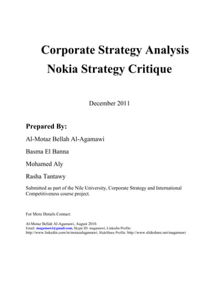 Corporate Strategy Analysis
            Nokia Strategy Critique

                                      December 2011


Prepared By:
Al-Motaz Bellah Al-Agamawi
Basma El Banna
Mohamed Aly
Rasha Tantawy
Submitted as part of the Nile University, Corporate Strategy and International
Competitiveness course project.



For More Details Contact:

Al-Motaz Bellah Al-Agamawi, August 2010.
Email: magamawi@gmail.com, Skype ID: magamawi, Linkedin Profile:
http://www.linkedin.com/in/motazalagamawi, SlideShare Profile: http://www.slideshare.net/magamawi
 