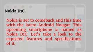 Nokia D1C
Nokia is set to comeback and this time
with the latest Android Nougat. This
upcoming smartphone is named as
Nokia D1C. Let’s take a look to the
expected features and specifications
of it.
 
