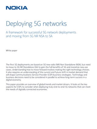Deploying 5G networks
A framework for successful 5G network deployments
and moving from 5G NR NSA to SA
White paper
The first 5G deployments are based on 5G new radio (NR) Non Standalone (NSA), but need
to move to 5G NR Standalone (SA) to gain the full benefits of 5G and monetize new use
cases. Understanding how to move forward involves making the right technology choices.
It also requires an understanding of the current and future shift in market demand that
will shape Communications Service Provider (CSP) business strategies. Technology and
business decisions need to be considered in parallel to achieve long-term success in a
digital economy.
This paper provides an overview of global trends and market drivers. It looks at the key
aspects for CSPs to consider when deploying truly end-to-end 5G networks that can meet
the needs of digitally connected economies.
 