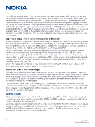 10 White paper
Deploying 5G networks
Most of the transport network may use optical fiber, but to complete a large-scale deployment it might
not be practical or economical and other options such as microwave must be considered. Microwave can
address urban, suburban and rural deployment scenarios, but any solution must address existing and
new microwave bands. Additionally, combining different spectrum bands using carrier aggregation in the
microwave link based on simple static implementation may not fully meet the Key Performance Indicators
(KPIs) for 5G coverage and capacity. This is where automation and programmability are needed, in an
orchestrated Software Defined Network (SDN) environment to ensure the transport network is configured
and optimized correctly. SDN is also used to automate packet network services provisioned over the
transport network to interconnect RAN and core end points, now including virtual network functions (see
next section).
Deploy cloud-native network elements for scalability and flexibility
Moving to the cloud using virtualization has already begun in 4G, but this takes more than running existing
physical functions in software. CSPs will benefit by leveraging their existing investments and maintaining
support for their 2G/3G/4G networks. If they offer or plan to offer services across multiple access types,
how can they combine the mobile and fixed networks to simplify operations?
Network elements that are cloud native provide the scalability and flexibility to disaggregate network
functions, such as control and user-plane separation. Moving from NSA, the next step is SA which
introduces further splitting of network functions and introduces elements such as the Network Exposure
Function (NEF) to realize a service-based architecture. At this stage, new service introduction times can be
reduced and if CSPs have an open approach, there are more opportunities to expand into new business
models and grow their business.
One of the biggest differentiators of a 5G core is its unification of 3GPP and non-3GPP accesses and
converging wireless and wireline networks onto a common core.
Security that shifts to face new challenges
CSPs face security challenges in three dimensions. First is a technology shift as many network elements
move from physical to virtual functions and become highly distributed. The second is the type of attacker,
which is increasingly more about institutional hacking than profit-driven cybercrime by individuals. The
third is, security as a business differentiator that gives customers confidence their data and business
processes will not be lost or interrupted.
CSPs can address these needs by considering solutions designed for security and not rely on adding
overlay products that increase complexity with additional vulnerabilities. This calls for consideration of the
entire lifecycle of security operations and how to address every phase from prevention to detection with
automated response and analytics.
Controlling costs
While minimizing the business and technical risk of moving from NSA to SA, the unit cost of the network
is another consideration. Careful assessment for CAPEX and OPEX enables an understanding of the total
costs of 5G deployment and operation.
Lower cost options in the transport network or single box products may have limited capacity that require
complete replacement or additional hardware, thereby increasing physical footprint, power consumption
and lifetime cost of the equipment. Maintenance and operation should require minimal on-site
intervention reducing the need for costly truck rolls.
 