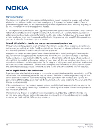 13 White paper
Deploying 5G networks
Increasing revenue
NSA deployments allow CSPs to increase mobile broadband capacity, supporting services such as fixed
wireless access, video surveillance and basic cloud gaming. The enterprise/vertical markets offer the
greatest new opportunities but will require even higher levels of performance and reliability. Migrating to
5G NR SA will enable many of the capabilities needed.
If CSPs deploy a cloud-native core, their upgrade path should support a combination of NSA and SA virtual
network functions to provide a simple transition path. Furthermore, all 5G core functions, such as user
data management and authentication functions, must be able to take full advantage of a service-based
architecture based on an open framework and Application Programming Interfaces (APIs) to access third-
party applications for faster introduction of services.
Network slicing is the key to unlocking new use case revenues with enterprises
Through network slicing, specific levels of network functionality can be offered to address the enterprise
segment, across multiple verticals. Providing a digital trust framework is a key consideration for engaging
and onboarding new services with multiple third-party sources.
Enterprise customers will need specific levels of service in terms of latency, throughput, reliability and
security. Network slicing provides the mechanism to deliver this, but considerations need to be made.
Firstly, the business potential is linked to the number of different slices offered. Using a fixed number of
slices will limit the market, while manual creation of many slices will drive up operating costs. However, end-
to-end automation and orchestration makes the full lifecycle of slicing zero-touch and allows new levels of
service to be created on demand. CSPs can scale their operations if they have an ETSI-compliant system
that combines slice design, service fulfillment and end-to-end orchestration of the network resources.
Get the edge to monetize new opportunities
Edge computing, whether in the far edge or on-premise, supports low latency data transmission, but CSPs
can do more than just hosting virtualized telecom network functions. A mobile edge computing solution
can be a service enablement platform for hosting other applications with interfaces that tap into the
performance of the RAN to provide near-real-time optimization for video streaming, AR and VR, and other
latency-sensitive services.
CSPs must also address the business support systems needed to build a new application or solution for
customers. Driving loyalty for existing customers and facilitating better interactions with third parties can
add new revenue streams.
There are varying degrees of complexity in identifying partners, onboarding and then offering a new
service. Using a cloud-based platform to support co-creation with pre-integrated components can be
combined with back end SLA fulfilment and assurance.
 