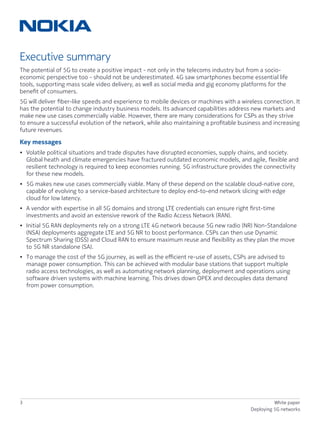 3 White paper
Deploying 5G networks
Executive summary
The potential of 5G to create a positive impact - not only in the telecoms industry but from a socio-
economic perspective too - should not be underestimated. 4G saw smartphones become essential life
tools, supporting mass scale video delivery, as well as social media and gig economy platforms for the
benefit of consumers.
5G will deliver fiber-like speeds and experience to mobile devices or machines with a wireless connection. It
has the potential to change industry business models. Its advanced capabilities address new markets and
make new use cases commercially viable. However, there are many considerations for CSPs as they strive
to ensure a successful evolution of the network, while also maintaining a profitable business and increasing
future revenues.
Key messages
•	Volatile political situations and trade disputes have disrupted economies, supply chains, and society.
Global heath and climate emergencies have fractured outdated economic models, and agile, flexible and
resilient technology is required to keep economies running. 5G infrastructure provides the connectivity
for these new models.
•	5G makes new use cases commercially viable. Many of these depend on the scalable cloud-native core,
capable of evolving to a service-based architecture to deploy end-to-end network slicing with edge
cloud for low latency.
•	A vendor with expertise in all 5G domains and strong LTE credentials can ensure right first-time
investments and avoid an extensive rework of the Radio Access Network (RAN).
•	Initial 5G RAN deployments rely on a strong LTE 4G network because 5G new radio (NR) Non-Standalone
(NSA) deployments aggregate LTE and 5G NR to boost performance. CSPs can then use Dynamic
Spectrum Sharing (DSS) and Cloud RAN to ensure maximum reuse and flexibility as they plan the move
to 5G NR standalone (SA).
•	To manage the cost of the 5G journey, as well as the efficient re-use of assets, CSPs are advised to
manage power consumption. This can be achieved with modular base stations that support multiple
radio access technologies, as well as automating network planning, deployment and operations using
software driven systems with machine learning. This drives down OPEX and decouples data demand
from power consumption.
 
