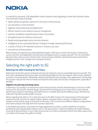 7 White paper
Deploying 5G networks
In a world of uncertainty, CSP adaptability means networks need upgrading to meet their business needs.
The essentials include providing:
•	 higher speeds and greater capacity for consumers and businesses
•	 very low latency communications
•	 digitalize network planning and deployment
•	 efficient spectrum and network resource management
•	 seamless availability and performance indoor and outdoor
•	 the highest levels of resilience and security
•	 flexible and programable access and core networks
•	 intelligence-driven automated decision-making to manage network performance
•	 a variety of SLAs to fit individual customer or industry use cases
•	 new partners and ecosystems.
While markets are experiencing unprecedented changes, CSPs have a central role to play in maintaining
current activities and adapting to new demands and opportunities to support growth. The 5G investment
decisions they make now are critical to their own businesses and their national economies and need to
mitigate business risks, manage costs and grow revenue.
Selecting the right path to 5G
Reducing risk while investing for the future
Balancing investments across existing 4G and new 5G networks is key to sustainable long-term growth. The
first step is developing the business plan and identifying objectives for the network. Next comes a detailed
inventory of existing assets, followed by network planning and secure design, then deployment. Automating
this process reduces the time to market and improves the quality and security of deployment, especially in
the RAN.
Digitalize the planning and design phase
In planning a 5G strategy it’s important to look at best practices and the intended types of service on offer
to ensure an ‘all inclusive’ network design. Assessment of existing spectrum assets and current network
performance based on technology and traffic drivers is needed. Real world modeling using 3-dimensional
radio planning tools provide greater accuracy.
Advice regarding the path to 5G is often focused on the RAN, however the requirements of the transport
network must be a priority to support higher capacity and lower latency services. A ‘digital twin’ of the
network can be built by using an inventory of all assets. CSPs can then test different network configurations
and create analyses that align with their business objectives.
In the deployment phase, automation through digitalization provides a uniform platform to improve
workflow by capturing all project details such as site requirements, material handling and install checklists.
Ensuring all documentation is up to date and accurate is an often-overlooked activity that helps reduce time
to market and increase the quality of installs.
 