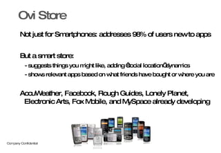 Not just for Smartphones: addresses 98% of users new to apps But a smart store:  - suggests things you might like, adding ‘social location’ dynamics - shows relevant apps based on what friends have bought or where you are  AccuWeather, Facebook, Rough Guides, Lonely Planet, Electronic Arts, Fox Mobile, and MySpace already developing Ovi Store 