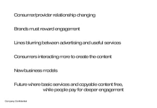 Consumer/provider relationship changing Brands must reward engagement Lines blurring between advertising and useful services Consumers interacting more to create the content New business models Future where basic services and copyable content free,  while people pay for deeper engagement 