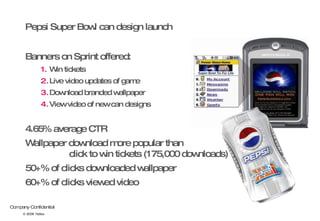 Pepsi Super Bowl can design launch Banners on Sprint offered: Win tickets Live video updates of game Download branded wallpaper View video of new can designs 4.65% average CTR Wallpaper download more popular than  click to win tickets (175,000 downloads) 50+% of clicks downloaded wallpaper 60+% of clicks viewed video © 2008  Nokia 