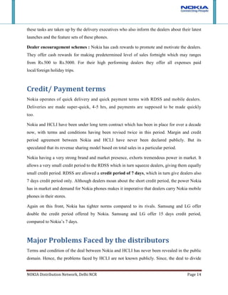 The damage piece policy has been cause of concern for some dealers/ RDSS. Although minimal damaged pieces have been reported over years, if any physically damaged handset is found, it sometimes leads to dealer/RDSS having to bear with it. Major Points of conflict<br />There has been no point of conflict reported by RDSS or the dealers over the years. Nokia-HCLI have marked the territories very effectively and have been strict in ensuring that territories are not encroached upon by dealers or RDSS. There has also been no conflict amongst channel partners at different levels or channel partners at same level. Payments, delivery of goods ordered and services have also been impeccable.