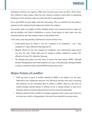 Relations between Nokia and HCLI are deeply ingrained in their system and if there has ever been any conflict or disagreement, it has never been reported in any open forum.Major Problems/ Issues identified<br />With market scenario changing, smart phones are increasing their share of total mobile phones market. Although Nokia too has presence in this segment, but with multiple recent offerings launched by Blackberry, Apple and Samsung market is set to become more competitive for Nokia. Compared to Nokia all these companies are offering better credit terms and margins and this may lead to dealers and RDSS moving over to these competitors.