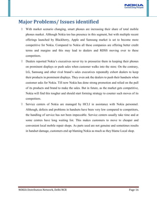 Dealers reported Nokia’s executives never try to pressurize them in keeping their phones on prominent displays or push sales when customer walks into the store. On the contrary, LG, Samsung and other rival brand’s sales executives repeatedly exhort dealers to keep their products in prominent displays. They even ask the dealers to push their handsets when customer asks for Nokia. Till now Nokia has done strong promotion and relied on the pull of its products and brand to make the sales. But in future, as the market gets competitive, Nokia will find this tougher and should start forming strategy to counter such moves of its competitors.