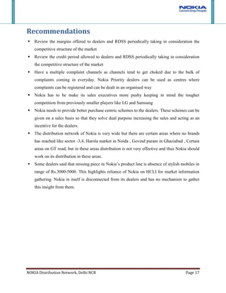 Service centers of Nokia are managed by HCLI in assistance with Nokia personnel. Although, defects and problems in handsets have been very low compared to competitors, the handling of service has not been impeccable. Service centers usually take time and at some centres have long waiting list. This makes customers to move to cheaper and convenient local mobile repair shops. As parts used are not genuine and sometimes results in handset damage, customers end up blaming Nokia as much as they blame Local shop. Recommendations<br />Review the margins offered to dealers and RDSS periodically taking in consideration the competitive structure of the market