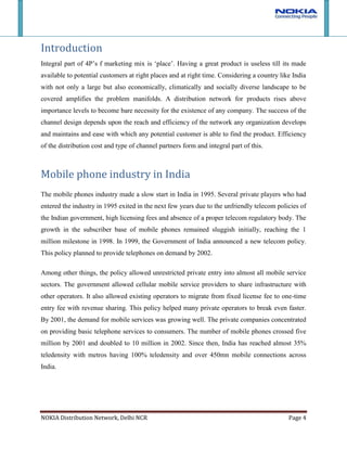 Dealers – Mobile phone retailersIntroduction <br />Integral part of 4P’s f marketing mix is ‘place’. Having a great product is useless till its made available to potential customers at right places and at right time. Considering a country like India with not only a large but also economically, climatically and socially diverse landscape to be covered amplifies the problem manifolds. A distribution network for products rises above importance levels to become bare necessity for the existence of any company. The success of the channel design depends upon the reach and efficiency of the network any organization develops and maintains and ease with which any potential customer is able to find the product. Efficiency of the distribution cost and type of channel partners form and integral part of this.<br />Mobile phone industry in India<br />The mobile phones industry made a slow start in India in 1995. Several private players who had entered the industry in 1995 exited in the next few years due to the unfriendly telecom policies of the Indian government, high licensing fees and absence of a proper telecom regulatory body. The growth in the subscriber base of mobile phones remained sluggish initially, reaching the 1 million milestone in 1998. In 1999, the Government of India announced a new telecom policy. This policy planned to provide telephones on demand by 2002.<br />Among other things, the policy allowed unrestricted private entry into almost all mobile service sectors. The government allowed cellular mobile service providers to share infrastructure with other operators. It also allowed existing operators to migrate from fixed license fee to one-time entry fee with revenue sharing. This policy helped many private operators to break even faster. By 2001, the demand for mobile services was growing well. The private companies concentrated on providing basic telephone services to consumers. The number of mobile phones crossed five million by 2001 and doubled to 10 million in 2002. Since then, India has reached almost 35% teledensity with metros having 100% teledensity and over 450mn mobile connections across India. <br />Nokia in India<br />Nokia entered the Indian market in 1994. The first ever GSM call in India was made on a Nokia 2110 mobile phone on its own network in 1995. When Nokia entered India, the telecom policies were not conducive to the growth of the mobile phone industry. Nokia also had to face tough competition from other powerful global players like Motorola, Sony, Siemens and Ericsson.<br />Nokia as a company has expanded at a very fast pace in India. Over the past decade, Nokia has captured nearly 60% of India’s $5.6 billion handset market, of which about 25% are rural consumers. In 2006, Nokia set up a manufacturing facility in India, 2006, which allows it to manufacture and sell low-cost phones. It also adapted its phones to suit the local conditions. To further increase its popularity, the company has increased its number of customer care centers and caters to rural India with vans staffed with sales reps. It has also introduced social innovations such as access to crop prices, weather forecasts, and English lessons.<br />However due to staunch competition the market share has decreased slightly in 2006. However it is expected to grow as it has plans to expand in the rural market. India has around 95,000 outlets that sell mobile phones. In around 50,000 of them only one brand is available that is Nokia.<br />317754063500Achievements of Nokia:<br />Nokia Company released first mobile with Hindi menu in 2000<br />They have come up with Wi-Fi mobile which is called Nokia communicator in 2004<br />In 2006 this company has started huge mobile manufacturing plant in Sriperambathur nearby Chennai.<br />Nokia Company has joined with Malayalam Manorama to launch first India’s vernacular News.<br />Nokia distribution structure in India<br />When it comes to distribution, Nokia's lead is clear. Today, India has some 1,10,000 outlets that sell mobile phones. Out of these, according to companies own conservative estimates, 50,000 stores have only one brand available – Nokia.<br />Nokia started distributing its phones through a partnership with HCLI (formerly Hindustan Computers Ltd.), which had already built an extensive network for its own products. Recently, Nokia has decided to supplement that with its own distribution efforts. Nokia believed that there was a tremendous growth opportunity and it was best exploited when the resources utilization of both companies was optimized. Nokia and HCLI have decided to develop a go-to-market strategy to jointly address the coverage needs of the urban and widely dispersed rural areas, while rest are handled individually. Nokia has always been secretive about its operation and strategies and have not spelt out clearly how the two partners have divided the markets, but some do clues exist in the way demand is shaping up. In the cities where the market is maturing, buyers are looking at more sophisticated mobile phones, such as Nokia's E-series phones (which serve business users) and the N-series (which have multimedia features). In rural India -- which constitutes 70% of the population -- affordability is an issue. So there is a different range for this constituency. Different types of retail fronts selling Nokia mobiles are :<br />Nokia concept stores<br />A one-stop shop for mobile users has been brought into existence to provide an opportunity for consumers to “experience the product “before purchasing it. Trained Nokia personnel would brief customers about various handsets and features. The store would have the entire range of Nokia devices in all categories including latest range of mobile enhancements and exclusive Nokia merchandise apart from handsets.<br />The new Nokia Concept Stores represent a rebranding of the previous Nokia Professional Centers. Nokia has so far been rolled out 9 Concept Stores in India with only Mumbai and Bangaluru having 2 concept stores. Other Concept stores in India are located in Gurgaon, Indore, Jaipur, Hyderabad and Chennai. <br />These stores would help Nokia strengthen it brand and at the same time save costs that it incurs in distributing to the dealers. Although it would have to bear the costs of training the employees but the transportation cost would be greatly reduced. It would also give the company the advantage of exclusivity. Since it has been opened in only metro and important cities, therefore, it would not be subject to state sales tax, if the CFA is located in the same city.<br />Nokia Priority Dealers<br />Nokia Exclusive Stores namely PRORITY DEALERS are all franchised outlets .The franchisee must fulfil certain criteria, for example, in the case of an existing store that would be converted to a priority dealer, there must be a certain number of footfalls, the location of the store should be prime real estate in that region, and certain other standards.<br />Nokia provides support to these outlets in the form of help in visual merchandising, furniture etc. against a certain deposit by the owner which is refundable at the end of the contract if need be.<br />Multi Brand Dealers<br />Apart from its Nokia Priority dealers and concept stores, the company distributes its product to many organized multi-brand mobile stores with nation-wide presence in India and recognized for their service and price discounts. Few of the major players are <br />Hotspot