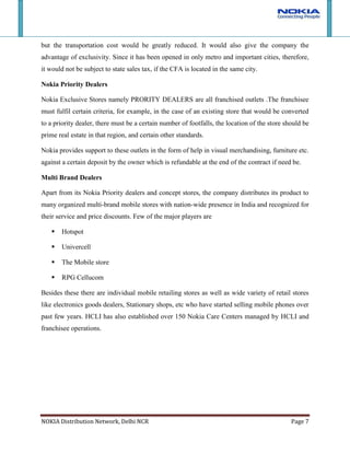 RPG CellucomBesides these there are individual mobile retailing stores as well as wide variety of retail stores like electronics goods dealers, Stationary shops, etc who have started selling mobile phones over past few years. HCLI has also established over 150 Nokia Care Centers managed by HCLI and franchisee operations. <br />Role of Channel Partners<br />4072890135255Nokia <br />Nokia manufactures its mobile in Chennai manufacturing plant and then it transfers to nokia’s mother depot which is located in Gurgaon. They also provide assistance in selection of channel partners like redistributors, Dealers, Franchisees, etc. Besides this they provide monetary assistance in Store development for Nokia Priority dealers, help in promotion of products on mass scale as well as in store and training of the sales force of partners at every level.<br />HCLI<br />HCLI Info has been handling distribution of Nokia phones for 10 years. The agreement was due for renewal in August, 2006 and was renegotiated beforehand. Again on January28th’ 2009 a new agreement for territory division was signed between Nokia and HCLI. Nokia business accounts for 52% EBIT of HCLI. <br />HCLI currently has 30,000 channel partners (dealers), some of which it will transfer to Nokia. The pilot phase was launched in Mumbai and Bangalore to test the new distribution model. The absence of any other distribution partner ensures that there will be no price-cutting. In both the territories, Nokia phones were made available for a uniform price. <br />HCLI starts distributing Nokia’s product from Gurgaon depot. HCLI takes order from 4 redistributers appointed in Delhi to cover North, South, East and West zones and then it supplies the product to the dealers with the help of RDSS (Re-Distribution stockiest supplier).<br />HCLI also takes care of appointing partners and operation of Nokia Care centres. Currently there are care centres in more than 180 cities across India.<br />Re-Distribution stockiest supplier (RDSS)<br />There are 6 RDSS in Delhi NCR region with territories divided as North, South, East and West Delhi, Noida and Gurgaon. RDSS are supposed to operate only in their designated territorial zone. In case of conflict HCLI acts as the arbitrator.<br />RDSS, assisted by Nokia, also take responsibilities like recruiting sales force, training and developing. Stocking norms of Nokia- HCLI agreement says that HCLI depot should have 7 days supply, RDSS in city should have 5 days of supply. <br />Dealers<br />Nokia Priority dealers, Multi brand and individual dealers in Delhi NCR are all served by RDSS. Dealers are explained the features of every new launch mobiles, different schemes and offers by Nokia’s representatives. Re-supplies are always just a phone call away and the delivery is made within a few hours. Besides, Nokia assists most dealers in the region in the store set-up and design. The price points sometimes dictate the type of outlet. <br />Stock norms define that for how many days worth of stock does any level in the supply chain should have. These norms are defined by Nokia only. Given below are the stock norms:<br />The expected target to be fulfilled by the particular level is determined by the following formula:<br />Expected target = (30 / No. of working days) * Stock Norm for that level<br />Margins at each level<br />The margins for the Nokia distribution segment have not been disclosed separately but are clubbed with the overall contribution of the office automation and telecom segment. Tentative margins found on the basis of discussions with dealers were :<br />2% Margin8% Margin10% MarginMargin not declared18% Margin<br />Nokia and HCLI have never publicly declared their margins. Nokia business is the largest contributor to HCLI’s revenues and profits. Nokia product distribution was the largest contributor to HCLI’s sales (about 72% in FY2009). As a percentage of PBIT however, the share of Nokia distribution was at 61%. Since 2006, when Nokia took over 50% distribution channel from HCLI, revenue growth has almost been flat.<br />When comparing with its competitors, Nokia offers almost half to one-eighth margins on its phones. Compared to 2% offered to dealers by Nokia, LG and Motorola offer around 8-10% and Samsung 18%. But still dealers prefer to go with Nokia as it has much more surer sales and have excellent support from RDSS and the company. <br />Distributors Coverage Plan<br />HCLI being the first level intermediary between Nokia and dealers, HCLI collects the goods from mother depot in Gurgaon and supplies to 5 RDSS across Delhi and Noida. Gurgain depot itself functions as RDSS for the Gurgaon. HCLI agents deliver the ordered mobile sets to RDSS within 4hrs of receiving orders. Mother depot maintains stock capable of catering to atleast 7 days of demand in its covered territory.<br />In turn, RDSS ensures the delivery of goods within 4 hrs of the order made, sometimes even quicker. Night time orders are delivered net day morning. As each RDSS is given a small geographic territory, making quick deliveries does not prove to be hard. Although territories are geographically small, the number of retail stores in each zone make them commercially attractive to operate in. The small delivery time and close-knit relations with RDSS allows dealers to even order the mobile pieces as and when customer walks in demanding the handset. <br />Again compared to this, Nokia’s rivals have appointed much more number of distributors in each region. Samsung has 15 or more distributors to cover Delhi NCR region. But Still Nokia manages to give services better than its competitors.<br />Infrastructure required by distributor<br />Nokia’s sole distributor currently in India is HCLI. Their deal was first inked over a decade ago just when Nokia was entering into Indian telecom market which was perceived to be ready to take a big leap forward. Nokia wanted an established partner with proven record in handling distribution across India. HCLI had an excellent wide-reaching distribution channel and support centers. This partnership helped Nokia in having a focused approach towards increasing penetration to Rural & Semi-urban areas and improvement in market share across the country.<br />Nokia-HCLI have not declared any of their agreement details on public domain and hence its not known what infrastructure HCL is supposed to maintain as per the agreement or what infrastructure they have dedicated or use for servicing Nokia. Few details available in public domain are:<br />Service provider for the repair of Nokia Mobile Phones in   India
