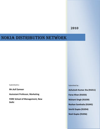 2010NOKIA DISTRIBUTION NetworkSubmitted to :Mr.Asif ZameerAssisstant Professor, MarketingFORE School of Management, New DelhiSubmitted by :Ashutosh Kumar Jha (91011)Faraz Khan (91033)Nishant Singh (91039)Roshan Sonthalia (91045)Smriti Gupta (91054)Stuti Gupta (91056)<br />Table of Contents TOC  quot;
1-3quot;
    Introduction PAGEREF _Toc271922117  4Mobile phone industry in India PAGEREF _Toc271922118  4Nokia in India PAGEREF _Toc271922119  5Nokia distribution structure in India PAGEREF _Toc271922120  6Role of Channel Partners PAGEREF _Toc271922121  8Margins at each level PAGEREF _Toc271922122  10Distributors Coverage Plan PAGEREF _Toc271922123  11Infrastructure required by distributor PAGEREF _Toc271922124  11Support provided by the company to the distributor PAGEREF _Toc271922125  13Credit/ Payment terms PAGEREF _Toc271922126  14Major Problems Faced by the distributors PAGEREF _Toc271922127  14Major Points of conflict PAGEREF _Toc271922128  15Major Problems/ Issues identified PAGEREF _Toc271922129  16Recommendations PAGEREF _Toc271922130  17Refrences PAGEREF _Toc271922131  18People Contacted PAGEREF _Toc271922132  19<br />Terms and Abbreviations used<br />,[object Object]