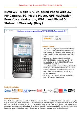 Download this document if link is not clickable
REVIEWS - Nokia E71 Unlocked Phone with 3.2
MP Camera, 3G, Media Player, GPS Navigation,
Free Voice Navigation, Wi-Fi, and MicroSD
Slot--with Warranty (Gray)
Product Details :
http://www.amazon.com/exec/obidos/ASIN/B001BZJ54U?tag=sriodonk-20
Average Customer Rating
4.2 out of 5
Product Feature
This unlocked cell phone is compatible with GSMq
carriers like AT&T and T-Mobile. Not all carrier
features may be supported. It will not work with
CDMA carriers like Verizon Wireless, Alltel and
Sprint.
Quad-band GSM cell phone compatible withq
850/900/1800/1900 frequencies and US 3G
compatibility via 850/1900 UMTS/HSDPA plus
GPRS/EDGE capabilities
Access to corporate communication via Microsoftq
Exchange; full QWERTY keyboard; 3.2-megapixel
camera/camcorder; stereo Bluetooth; GPS with
Nokia Maps; Wi-Fi connectivity (802.11b/g);
MicroSD expansion
Up to 10.5 hours of GSM talk time, up to 400+q
hours (17 days) of standby time
Product Description
Product Description
The latest email-optimized device from the Nokia E-series, the sleek and slender Nokia E71 makes it easy to
stay on top of your email inbox with a full QWERTY keyboard and support for corporate communication via
Microsoft Exchange. It's ready to run on 3G networks in the U.S. (850/1900 MHz UMTS/HSDPA), enabling fast
downloads and streaming multimedia while on the go. It also includes integrated Wi-Fi connectivity (802.11b/g)
for accessing open networks at work, at home, and on the road from a variety of wireless hotspots.
 