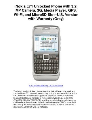 Nokia E71 Unlocked Phone with 3.2
MP Camera, 3G, Media Player, GPS,
Wi-Fi, and MicroSD Slot--U.S. Version
with Warranty (Gray)
E71 Kicks The Blackberry Out Of The Market
The latest email-optimized device from the Nokia E-eries, the sleek and
slender Nokia E71 makes it easy to stay on top of your email inbox with a
full QWERTY keyboard and support for corporate communication via
Microsoft Exchange. Its ready to run on 3G networks here in the U.S.
(850/1900 MHz UMTS/HSDPA), enabling fast downloads and streaming
multimedia while on the go. It also includes integrated Wi-Fi connectivity
(802.11b/g) for accessing open networks at work, at home, and on the
road from a variety of wireless hotspots.
 