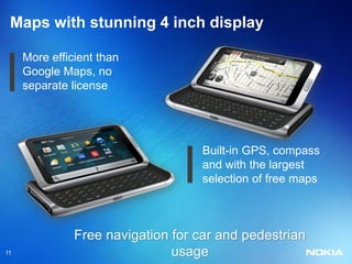 Maps with stunning 4 inch display

     More efficient than
     Google Maps, no
     separate license




                                    Built-in GPS, compass
                                    and with the largest
                                    selection of free maps



               Free navigation for car and pedestrian
11                             usage
 