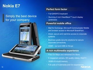 Nokia E7
                              Perfect form factor
                              • Full QWERTZ keyboard
     Simply the best device   • Stunning 4 inch ClearBlack™ touch display
     for your company           (polarized)

                              Powerful mobile office
                              • Mail for Exchange, Microsoft Communicator Mobile
                                and browser access to Microsoft SharePoint
                              • Direct, secure and real-time access to corporate
                                systems
                              • Business grade security solutions for secure
                                corporate connectivity
                              • HDMI – out and USB on the go

                              A rich multimedia experience
                              • Free Ovi Maps and refreshed Ovi Store
                              • 8 megapixel camera, HD quality videos, WebTV
                              • 16GB of in-built memory
                              • Full suite of multimedia and Ovi experiences
18
 
