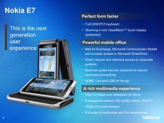 Nokia E7
                        Perfect form factor
                        • Full QWERTZ keyboard
     This is the next   • Stunning 4 inch ClearBlack™ touch display
     generation           (polarized)

     user               Powerful mobile office
     experience         • Mail for Exchange, Microsoft Communicator Mobile
                          and browser access to Microsoft SharePoint
                        • Direct, secure and real-time access to corporate
                          systems
                        • Business grade security solutions for secure
                          corporate connectivity
                        • HDMI – out and USB on the go

                         A rich multimedia experience
                        • Free Ovi Maps and refreshed Ovi Store
                        • 8 megapixel camera, HD quality videos, WebTV
                        • 16GB of in-built memory
                        • Full suite of multimedia and Ovi experiences
2
 