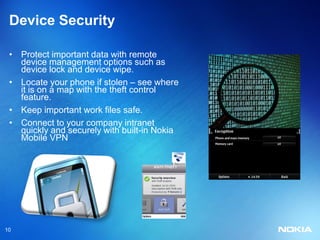 Device Security

 • Protect important data with remote
   device management options such as
   device lock and device wipe.
 • Locate your phone if stolen – see where
   it is on a map with the theft control
   feature.
 • Keep important work files safe.
 • Connect to your company intranet
   quickly and securely with built-in Nokia
   Mobile VPN




10
 
