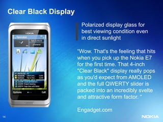 Clear Black Display
                            Polarized display glass for
                            best viewing condition even
                            in direct sunlight

                           “Wow. That's the feeling that hits
                           when you pick up the Nokia E7
                           for the first time. That 4-inch
                           "Clear Black" display really pops
                           as you'd expect from AMOLED
                           and the full QWERTY slider is
                           packed into an incredibly svelte
                           and attractive form factor. “

                           Engadget.com
14
 