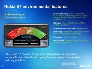 Nokia E7 environmental features
                                            • Energy efficiency: Power Save mode,
      Genuinely green                         OLED display, ambient light sensor, unplug
      business device                         charger reminder, Nokia Fast Micro-USB
                                              Charger AC-10
                                            • Materials: free of PVC, BFR and RFR*,
                                              contains bio plastics
                                            • Eco content and services: available at Ovi
                                            • Recycling: All materials of this device can be
                                              recovered as materials and energy
                                            • Packaging: 100 % recyclable
                                            • User manual: In-device e-guide, only quick
                                              guide in the sales box




     The Nokia E7 contains bio plastics, cutting down on use of non-
     renewable raw materials and paving the way for more sustainable
     industry practices
                                                       * brominated & chlorinated
                                                         compounds and antimony
                                                         trioxide, as defined in Nokia
16                                                       Substance List
 