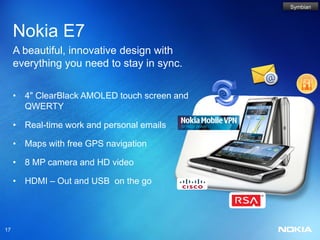 Symbian




     Nokia E7
     A beautiful, innovative design with
     everything you need to stay in sync.

     • 4" ClearBlack AMOLED touch screen and
       QWERTY

     • Real-time work and personal emails

     • Maps with free GPS navigation

     • 8 MP camera and HD video

     • HDMI – Out and USB on the go




17
 