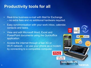Productivity tools for all

    • Real-time business e-mail with Mail for Exchange
      – no extra fees and no additional hardware required.
    • Easy synchronisation with your work inbox, calendar,
      contacts and tasks.
    • View and edit Microsoft Word, Excel and
      PowerPoint documents using the Quickoffice
      application.
    • Access the internet through a fast 3G or
      Wi-Fi network – or use your phone as a modem
      by connecting to a compatible computer.




5
 