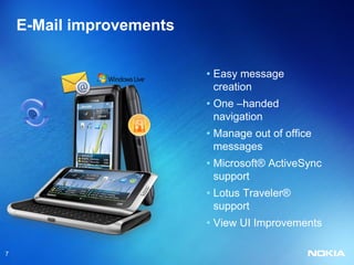 E-Mail improvements

                          • Easy message
                            creation
                          • One –handed
                            navigation
                          • Manage out of office
                            messages
                          • Microsoft® ActiveSync
                            support
                          • Lotus Traveler®
                            support
                          • View UI Improvements

7
 