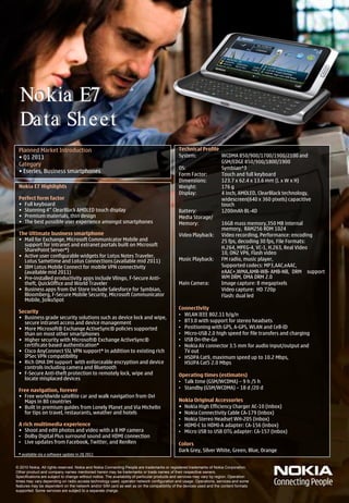 Nokia E7
  Da ta Sh eet
 Planned Market Introduction                                                                  Technical Profile
 • Q1 2011                                                                                    System:           WCDMA 850/900/1700/1900/2100 and
                                                                                                                GSM/EDGE 850/900/1800/1900
 Category
                                                                                              OS:               Symbian^3
 • Eseries, Business smartphones
                                                                                              Form Factor:      Touch and full keyboard
                                                                                              Dimensions:       123.7 x 62.4 x 13.6 mm (L x W x H)
 Nokia E7 Highlights                                                                          Weight:           176 g
                                                                                              Display:          4 inch, AMOLED, ClearBlack technology,
 Perfect form factor                                                                                            widescreen(640 x 360 pixels) capacitive
 • Full keyboard                                                                                                touch
 • Stunning 4“ ClearBlack AMOLED touch display                                                Battery:          1200mAh BL-4D
 • Premium materials, thin design                                                             Media Storage/
 • The best possible user experience amongst smartphones                                      Memory:           16GB mass memory,350 MB internal
                                                                                                                memory, RAM256 ROM 1024
 The Ultimate business smartphone                                                             Video Playback: Video recording, Performance: encoding
 • Mail for Exchange, Microsoft Communicator Mobile and                                                         25 fps, decoding 30 fps, File Formats:
   support for intranet and extranet portals built on Microsoft
   SharePoint Server*)                                                                                          H.264, MPEG-4, VC-1, H.263, Real Video
                                                                                                                10, ON2 VP6, Flash video
 • Active user configurable widgets for Lotus Notes Traveler,
   Lotus Sametime and Lotus Connections (available mid 2011)                                  Music Playback: FM radio, music player,
 • IBM Lotus Mobile Connect for mobile VPN connectivity                                                         Supported codecs: MP3,AAC,eAAC,
   (available mid 2011)                                                                                         eAAC+,WMA,AMR-WB- AMB-NB, DRM support
 • Pre-installed productivity apps include Vlingo, F-Secure Anti-                                               WM DRM, OMA DRM 2.0
   theft, QuickOffice and World Traveler                                                      Main Camera:      Image capture: 8 megapixels
 • Business apps from Ovi Store include Salesforce for Symbian,                                                 Video capture: HD 720p
   Bloomberg, F-Secure Mobile Security, Microsoft Communicator                                                  Flash: dual led
   Mobile, JoikuSpot
                                                                                              Connectivity
 Security
                                                                                              • WLAN IEEE 802.11 b/g/n
 • Business grade security solutions such as device lock and wipe,
   secure intranet access and device management                                               • BT3.0 with support for stereo headsets
 • More Microsoft® Exchange ActiveSync® policies supported                                    • Positioning with GPS, A-GPS, WLAN and Cell-ID
   than on most other smartphones                                                             • Micro-USB 2.0 high speed for file transfers and charging
 • Higher security with Microsoft® Exchange ActiveSync®                                       • USB On-the-Go
   certificate based authentication*                                                          • Nokia AV connector 3.5 mm for audio input/output and
 • Cisco AnyConnect SSL VPN support* in addition to existing rich                               TV out
   IPSec VPN compatibility                                                                    • HSDPA Cat9, maximum speed up to 10.2 Mbps,
 • Rich OMA DM support with enforceable encryption and device                                   HSUPA Cat5 2.0 Mbps
   controls including camera and Bluetooth
 • F-Secure Anti-theft protection to remotely lock, wipe and                                  Operating times (estimates)
   locate misplaced devices
                                                                                              • Talk time (GSM/WCDMA) – 9 h /5 h
 Free navigation, forever                                                                     • Standby (GSM/WCDMA) – 18 d /20 d
 • Free worldwide satellite car and walk navigation from Ovi
   Maps in 80 countries                                                                       Nokia Original Accessories
 • Built in premium guides from Lonely Planet and Via Michelin                                • Nokia High Efficiency Charger AC-10 (inbox)
   for tips on travel, restaurants, weather and hotels                                        • Nokia Connectivity Cable CA-179 (inbox)
                                                                                              • Nokia Stereo Headset WH-205 (inbox)
 A rich multimedia experience                                                                 • HDMI-C to HDMI-A adapter: CA-156 (inbox)
 • Shoot and edit photos and video with a 8 MP camera                                         • Micro USB to USB OTG adapter: CA-157 (inbox)
 • Dolby Digital Plus surround sound and HDMI connection
 • Live updates from Facebook, Twitter, and RenRen                                            Colors
                                                                                              Dark Grey, Silver White, Green, Blue, Orange
 * available via a software update in 2Q 2011


© 2010 Nokia. All rights reserved. Nokia and Nokia Connecting People are trademarks or registered trademarks of Nokia Corporation.
Other product and company names mentioned herein may be trademarks or trade names of their respective owners.
Specifications are subject to change without notice. The availability of particular products and services may vary by region. Operation
times may vary depending on radio access technology used, operator network configuration and usage. Operations, services and some
features may be dependent on the network and/or SIM card as well as on the compatibility of the devices used and the content formats
supported. Some services are subject to a separate charge.
 