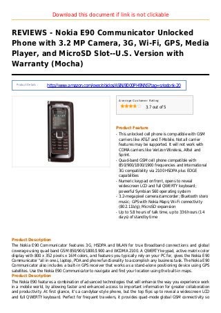 Download this document if link is not clickable
REVIEWS - Nokia E90 Communicator Unlocked
Phone with 3.2 MP Camera, 3G, Wi-Fi, GPS, Media
Player, and MicroSD Slot--U.S. Version with
Warranty (Mocha)
Product Details :
http://www.amazon.com/exec/obidos/ASIN/B000PH9NNS?tag=sriodonk-20
Average Customer Rating
3.7 out of 5
Product Feature
This unlocked cell phone is compatible with GSMq
carriers like AT&T and T-Mobile. Not all carrier
features may be supported. It will not work with
CDMA carriers like Verizon Wireless, Alltel and
Sprint.
Quad-band GSM cell phone compatible withq
850/900/1800/1900 frequencies and International
3G compatibility via 2100 HSDPA plus EDGE
capabilities
Numeric keypad on front, opens to revealq
widescreen LCD and full QWERTY keyboard;
powerful Symbian S60 operating system
3.2-megapixel camera/camcorder; Bluetooth steroq
music; GPS with Nokia Maps; Wi-Fi connectivity
(802.11b/g); MicroSD expansion
Up to 5.8 hours of talk time, up to 336 hours (14q
days) of standby time
Product Description
The Nokia E90 Communicator features 3G, HSDPA and WLAN for true Broadband connections and global
coverage using quad band GSM 850/900/1800/1900 and WCDMA 2100. A QWERTY keypad, active matrix color
display with 800 x 352 pixels x 16M colors, and features you typically rely on your PC for, gives the Nokia E90
Communicator "all in one¿, laptop, PDA and phone functionality to accomplish any business task. The Nokia E90
Communicator also includes a built-in GPS receiver that works as a stand-alone positioning device using GPS
satellites. Use the Nokia E90 Communicator to navigate and find your location using the built-in maps.
Product Description
The Nokia E90 features a combination of advanced technologies that will enhance the way you experience work
in a mobile world, by allowing faster and enhanced access to important information for greater collaboration
and productivity. At first glance, it's a candybar-style phone, but the top flips up to reveal a widescreen LCD
and full QWERTY keyboard. Perfect for frequent travelers, it provides quad-mode global GSM connectivity so
 