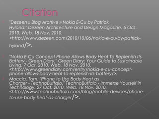  "Dezeen » Blog Archive » Nokia E-Cu by Patrick
Hyland."Dezeen Architecture and Design Magazine. 6 Oct.
2010. Web. 18 Nov. 2010.
<http://www.dezeen.com/2010/10/06/nokia-e-cu-by-patrick-
hyland/>.
 "Nokia E-Cu Concept Phone Allows Body Heat To Replenish Its
Battery - Green Diary."Green Diary: Your Guide to Sustainable
Living. 7 Oct. 2010. Web. 18 Nov. 2010.
<http://www.greendiary.com/entry/nokia-e-cu-concept-
phone-allows-body-heat-to-replenish-its-battery/>.
 Moccia, Tom. "Phone to Use Body Heat as
Charger-TechnoBuffalo."TechnoBuffalo-Immerse Yourself in
Technology. 27 Oct. 2010. Web. 18 Nov. 2010.
<http://www.technobuffalo.com/blog/mobile-devices/phone-
to-use-body-heat-as-charger/>.
 
