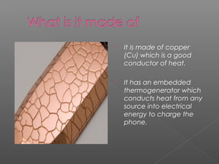  It is made of copper
(Cu) which is a good
conductor of heat.
 It has an embedded
thermogenerator which
conducts heat from any
source into electrical
energy to charge the
phone.
 