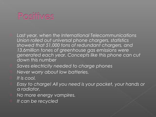  Last year, when the International Telecommunications
Union rolled out universal phone chargers, statistics
showed that 51,000 tons of redundant chargers, and
13.6million tones of greenhouse gas emissions were
generated each year. Concepts like this phone can cut
down this number
 Saves electricity needed to charge phones
 Never worry about low batteries.
 It is cool.
 Easy to charge! All you need is your pocket, your hands or
a radiator.
 No more energy vampires.
 It can be recycled
 