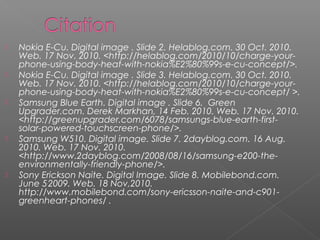  Nokia E-Cu. Digital image .ݺߣ 2. Helablog.com. 30 Oct. 2010.
Web. 17 Nov. 2010. <http://helablog.com/2010/10/charge-your-
phone-using-body-heat-with-nokia%E2%80%99s-e-cu-concept/>.
 Nokia E-Cu. Digital image .ݺߣ 3. Helablog.com. 30 Oct. 2010.
Web. 17 Nov. 2010. <http://helablog.com/2010/10/charge-your-
phone-using-body-heat-with-nokia%E2%80%99s-e-cu-concept/ >.
 Samsung Blue Earth. Digital image .ݺߣ 6. Green
Upgrader.com. Derek Markhan, 14 Feb. 2010. Web. 17 Nov. 2010.
<http://greenupgrader.com/6078/samsungs-blue-earth-first-
solar-powered-touchscreen-phone/>.
 Samsung W510. Digital image. ݺߣ 7.2dayblog.com. 16 Aug.
2010. Web. 17 Nov. 2010.
<http://www.2dayblog.com/2008/08/16/samsung-e200-the-
environmentally-friendly-phone/>.
 Sony Erickson Naite. Digital Image. ݺߣ 8. Mobilebond.com.
June 5,
2009. Web. 18 Nov,2010.
http://www.mobilebond.com/sony-ericsson-naite-and-c901-
greenheart-phones/ .
 